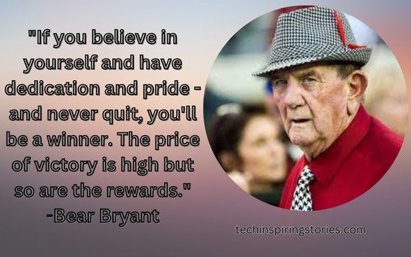 "If you believe in yourself and have dedication and pride - and never quit, you'll be a winner. The price of victory is high but so are the rewards."
Bear Bryant